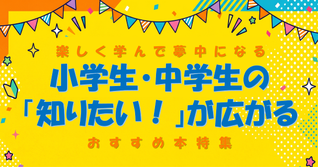 楽しく学んで夢中になる！小学生・中学生の「知りたい！」が広がるおすすめ本特集